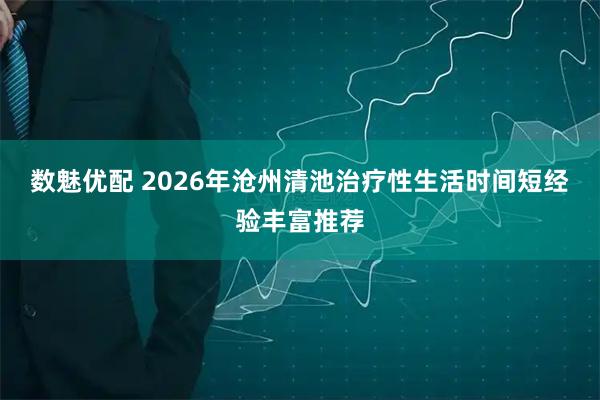 数魅优配 2026年沧州清池治疗性生活时间短经验丰富推荐