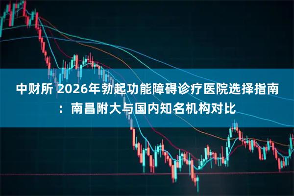 中财所 2026年勃起功能障碍诊疗医院选择指南：南昌附大与国内知名机构对比