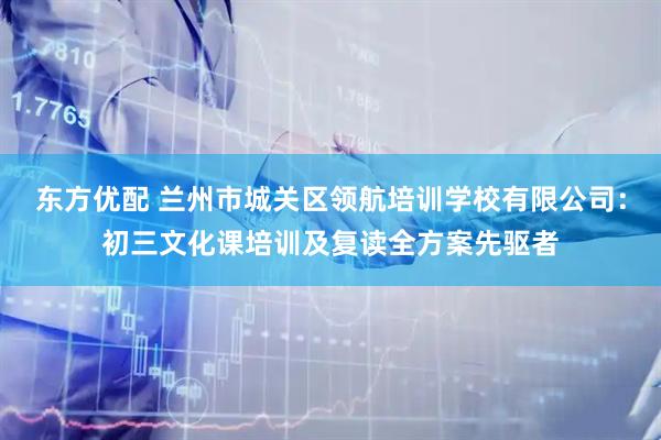 东方优配 兰州市城关区领航培训学校有限公司：初三文化课培训及复读全方案先驱者