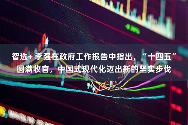 智选+ 李强在政府工作报告中指出，“十四五”圆满收官，中国式现代化迈出新的坚实步伐