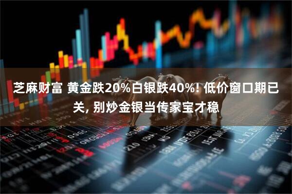 芝麻财富 黄金跌20%白银跌40%! 低价窗口期已关, 别炒金银当传家宝才稳