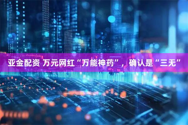 亚金配资 万元网红“万能神药”，确认是“三无”