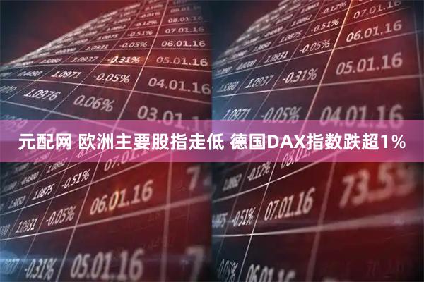 元配网 欧洲主要股指走低 德国DAX指数跌超1%