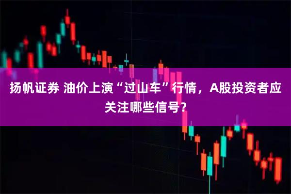 扬帆证券 油价上演“过山车”行情，A股投资者应关注哪些信号？