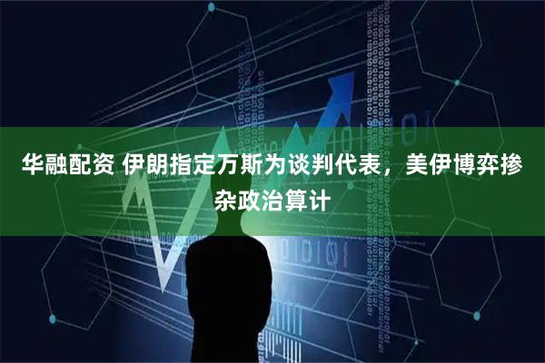 华融配资 伊朗指定万斯为谈判代表，美伊博弈掺杂政治算计