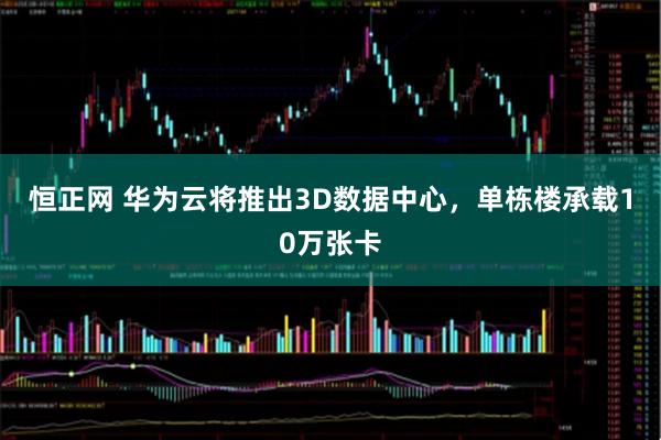 恒正网 华为云将推出3D数据中心，单栋楼承载10万张卡