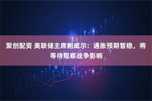 聚创配资 美联储主席鲍威尔：通胀预期暂稳，将等待观察战争影响