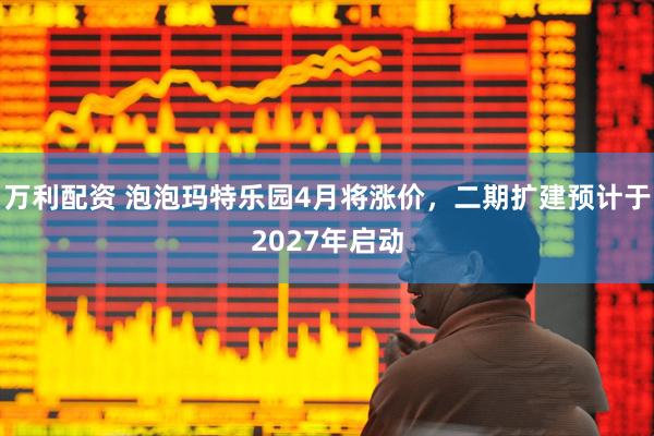万利配资 泡泡玛特乐园4月将涨价，二期扩建预计于2027年启动