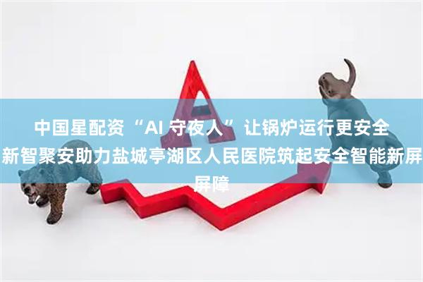 中国星配资 “AI 守夜人” 让锅炉运行更安全！新智聚安助力盐城亭湖区人民医院筑起安全智能新屏障