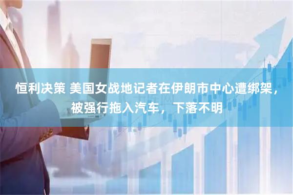 恒利决策 美国女战地记者在伊朗市中心遭绑架，被强行拖入汽车，下落不明