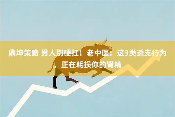 鼎坤策略 男人别硬扛！老中医：这3类透支行为，正在耗损你的肾精