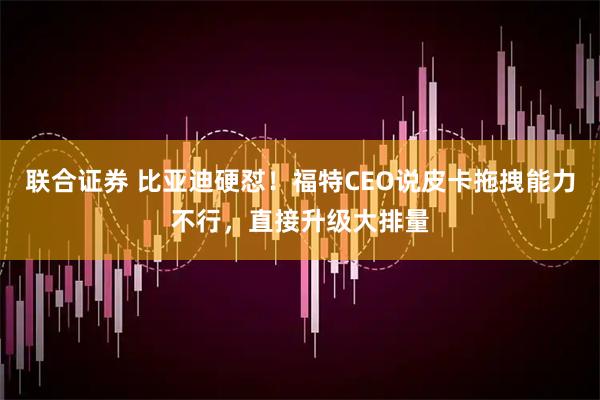 联合证券 比亚迪硬怼！福特CEO说皮卡拖拽能力不行，直接升级大排量