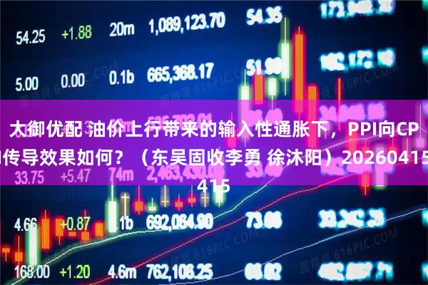 大御优配 油价上行带来的输入性通胀下，PPI向CPI传导效果如何？（东吴固收李勇 徐沐阳）20260415