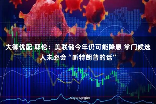 大御优配 耶伦：美联储今年仍可能降息 掌门候选人未必会“听特朗普的话”