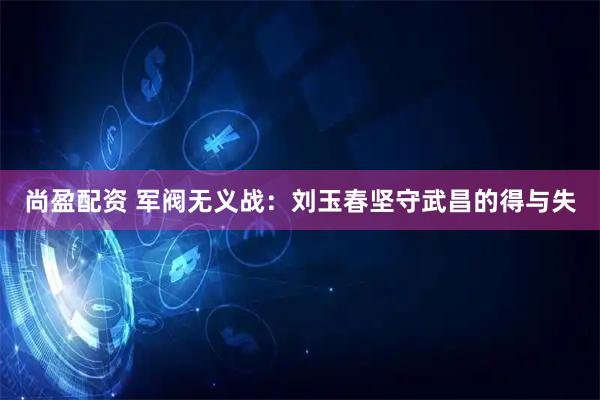 尚盈配资 军阀无义战：刘玉春坚守武昌的得与失