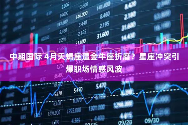 中期国际 4月天蝎座遭金牛座折磨？星座冲突引爆职场情感风波