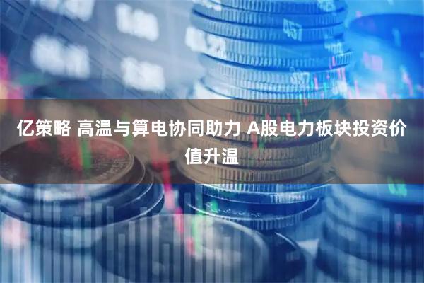 亿策略 高温与算电协同助力 A股电力板块投资价值升温