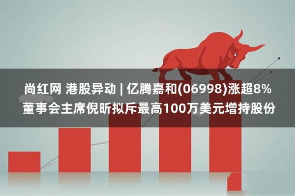 尚红网 港股异动 | 亿腾嘉和(06998)涨超8% 董事会主席倪昕拟斥最高100万美元增持股份
