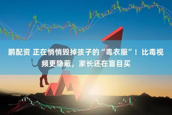 鹏配资 正在悄悄毁掉孩子的“毒衣服”！比毒视频更隐蔽，家长还在盲目买