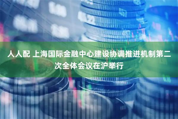 人人配 上海国际金融中心建设协调推进机制第二次全体会议在沪举行