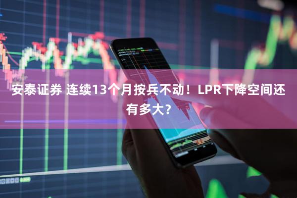 安泰证券 连续13个月按兵不动！LPR下降空间还有多大？
