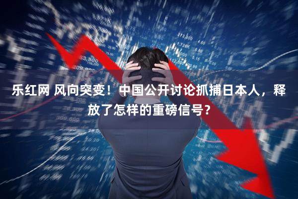 乐红网 风向突变！中国公开讨论抓捕日本人，释放了怎样的重磅信号？