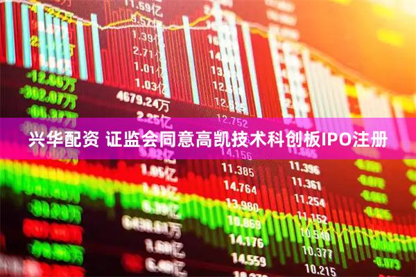 兴华配资 证监会同意高凯技术科创板IPO注册