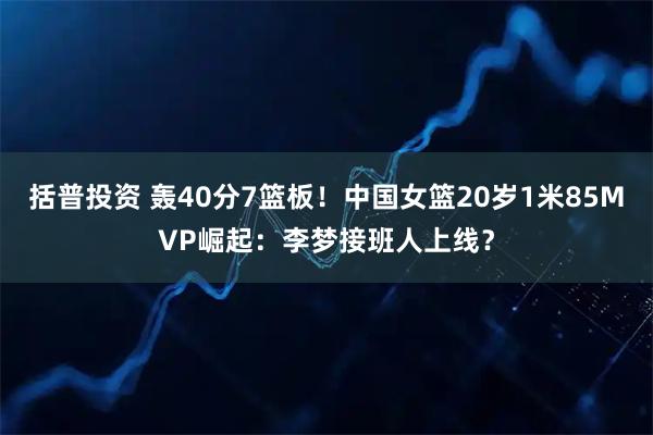 括普投资 轰40分7篮板！中国女篮20岁1米85MVP崛起：李梦接班人上线？