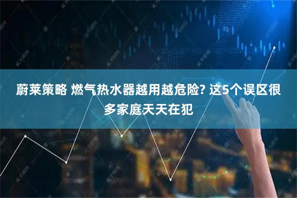 蔚莱策略 燃气热水器越用越危险? 这5个误区很多家庭天天在犯